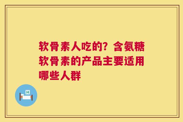 软骨素人吃的？含氨糖软骨素的产品主要适用哪些人群
