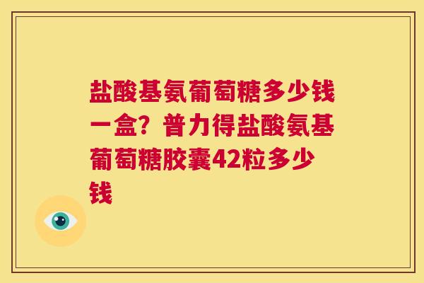 盐酸基氨葡萄糖多少钱一盒？普力得盐酸氨基葡萄糖胶囊42粒多少钱