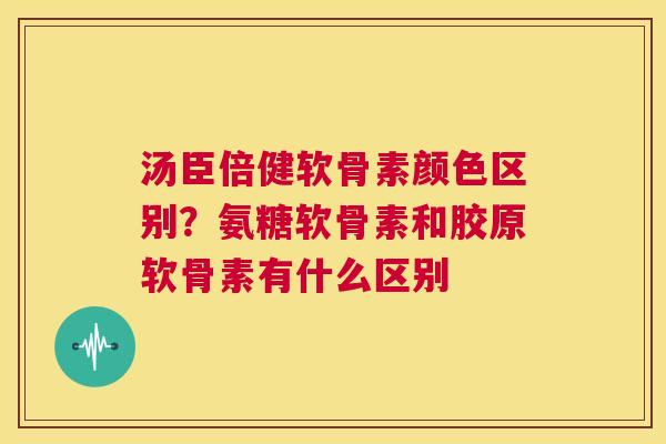 汤臣倍健软骨素颜色区别？氨糖软骨素和胶原软骨素有什么区别