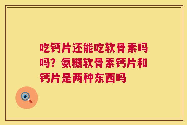 吃钙片还能吃软骨素吗吗？氨糖软骨素钙片和钙片是两种东西吗