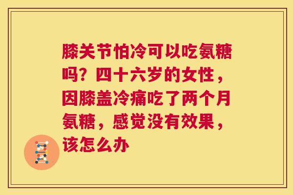 膝关节怕冷可以吃氨糖吗？四十六岁的女性，因膝盖冷痛吃了两个月氨糖，感觉没有效果，该怎么办