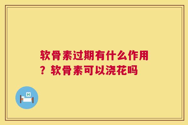 软骨素过期有什么作用？软骨素可以浇花吗