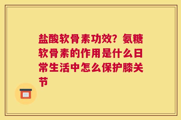 盐酸软骨素功效？氨糖软骨素的作用是什么日常生活中怎么保护膝关节