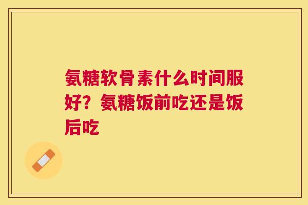 氨糖软骨素什么时间服好?氨糖饭前吃还是饭后吃