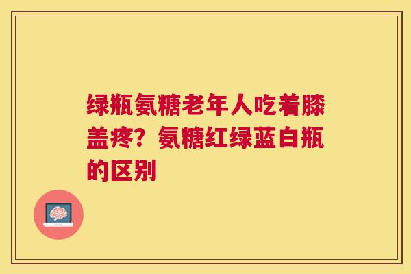 绿瓶氨糖老年人吃着膝盖疼？氨糖红绿蓝白瓶的区别