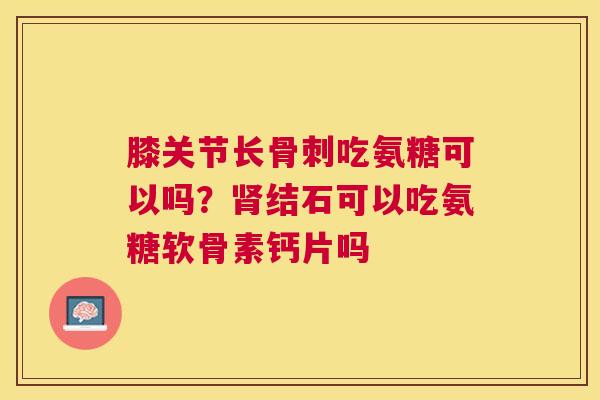 膝关节长骨刺吃氨糖可以吗？肾结石可以吃氨糖软骨素钙片吗