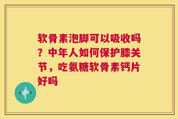 软骨素泡脚可以吸收吗？中年人如何保护膝关节，吃氨糖软骨素钙片好吗