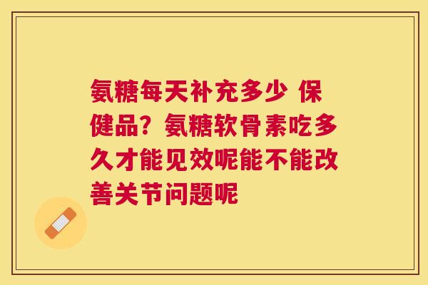 氨糖每天补充多少 保健品？氨糖软骨素吃多久才能见效呢能不能改善关节问题呢