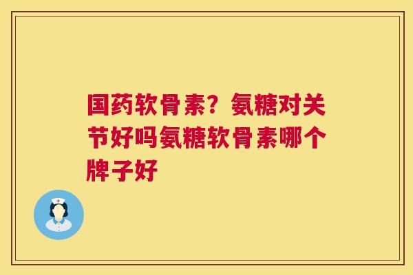 国药软骨素？氨糖对关节好吗氨糖软骨素哪个牌子好