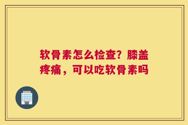 软骨素怎么检查？膝盖疼痛，可以吃软骨素吗
