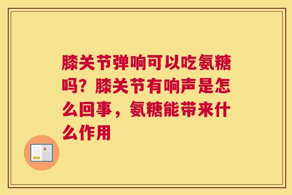 膝关节弹响可以吃氨糖吗？膝关节有响声是怎么回事，氨糖能带来什么作用