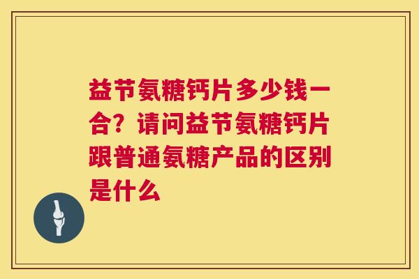 益节氨糖钙片多少钱一合？请问益节氨糖钙片跟普通氨糖产品的区别是什么