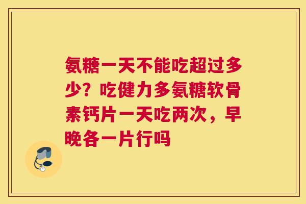 氨糖一天不能吃超过多少？吃健力多氨糖软骨素钙片一天吃两次，早晚各一片行吗