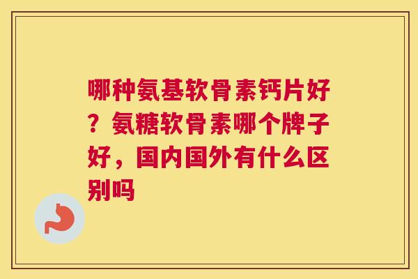 哪种氨基软骨素钙片好?氨糖软骨素哪个牌子好,国内国外有什么区别吗