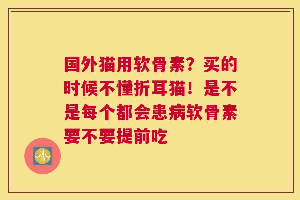 国外猫用软骨素？买的时候不懂折耳猫！是不是每个都会患病软骨素要不要提前吃