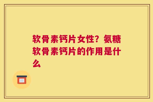 软骨素钙片女性？氨糖软骨素钙片的作用是什么