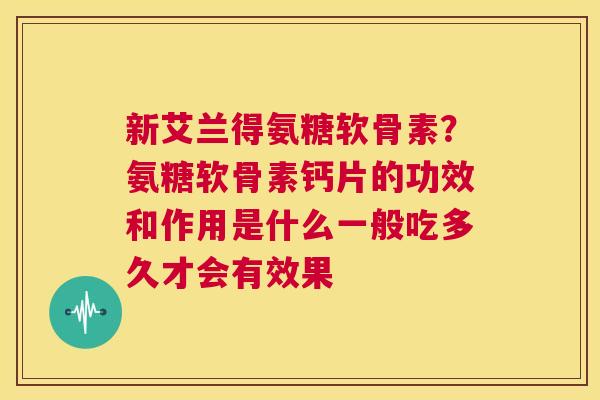 新艾兰得氨糖软骨素？氨糖软骨素钙片的功效和作用是什么一般吃多久才会有效果