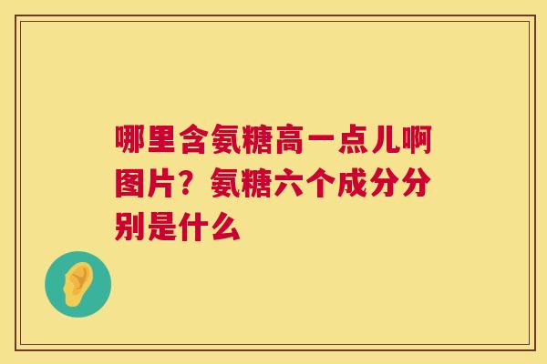 哪里含氨糖高一点儿啊图片?氨糖六个成分分别是什么