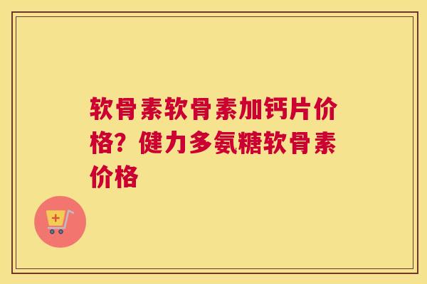 软骨素软骨素加钙片价格？健力多氨糖软骨素价格