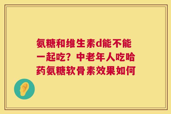 氨糖和维生素d能不能一起吃？中老年人吃哈药氨糖软骨素效果如何