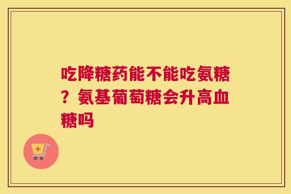 吃降糖药能不能吃氨糖？氨基葡萄糖会升高血糖吗