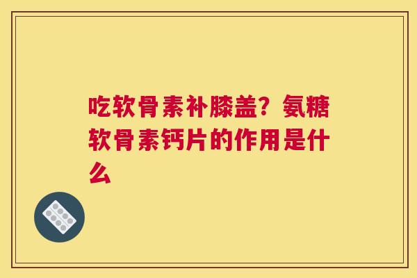 吃软骨素补膝盖？氨糖软骨素钙片的作用是什么