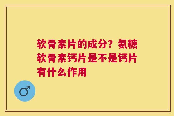 软骨素片的成分？氨糖软骨素钙片是不是钙片有什么作用