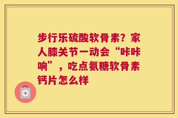 步行乐硫酸软骨素?家人膝关节一动会“咔咔响”,吃点氨糖软骨素钙片怎么样 步行乐硫酸软骨素?家人膝关节一动会“咔咔响”,吃点氨糖软骨素钙片怎么样