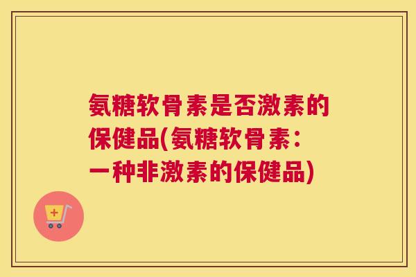 氨糖软骨素是否激素的保健品(氨糖软骨素：一种非激素的保健品)