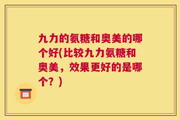 九力的氨糖和奥美的哪个好(比较九力氨糖和奥美，效果更好的是哪个？)