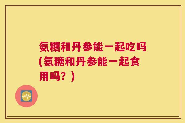 氨糖和丹参能一起吃吗(氨糖和丹参能一起食用吗?) 氨糖和丹参能一起吃吗(氨糖和丹参能一起食用吗?)