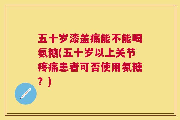 五十岁漆盖痛能不能喝氨糖(五十岁以上关节患者可否使用氨糖?) 五十岁漆盖痛能不能喝氨糖(五十岁以上关节患者可否使用氨糖?)