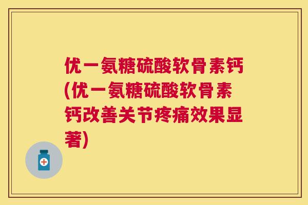 优一氨糖硫酸软骨素钙(优一氨糖硫酸软骨素钙改善关节疼痛效果显著)