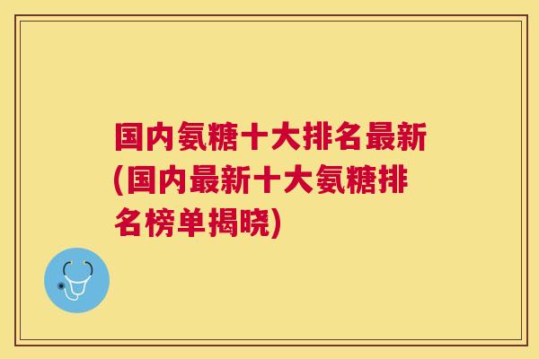 国内氨糖十大排名新(国内新十大氨糖排名榜单揭晓)