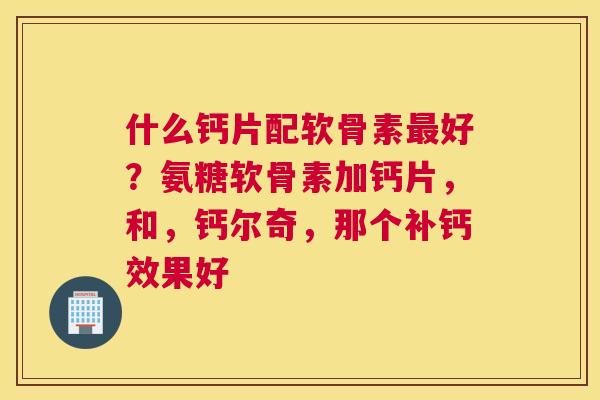 什么钙片配软骨素好?氨糖软骨素加钙片,和,钙尔奇,那个补钙效果好 什么钙片配软骨素好?氨糖软骨素加钙片,和,钙尔奇,那个补钙效果好