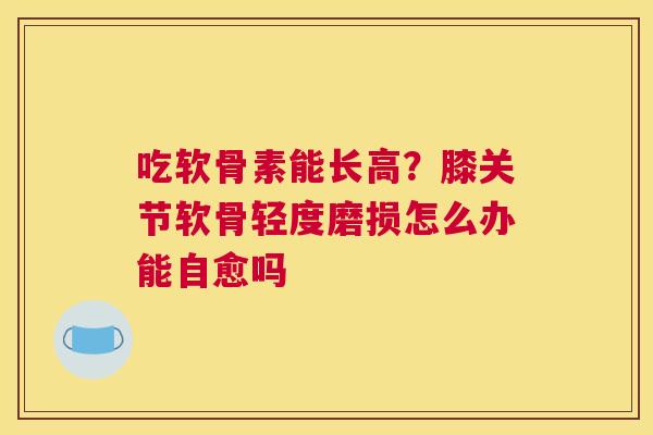 吃软骨素能长高？膝关节软骨轻度磨损怎么办能自愈吗