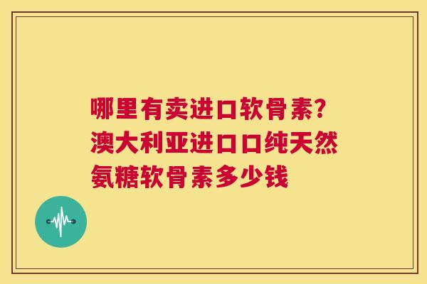 哪里有卖进口软骨素？澳大利亚进口口纯天然氨糖软骨素多少钱
