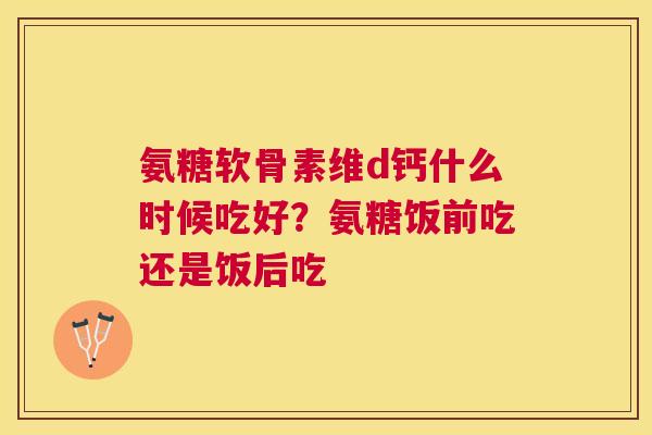 氨糖软骨素维d钙什么时候吃好?氨糖饭前吃还是饭后吃