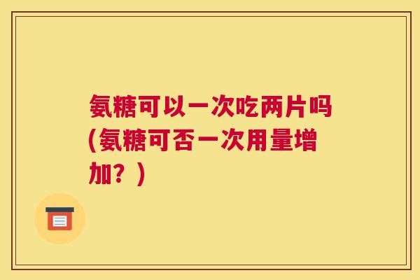 氨糖可以一次吃两片吗(氨糖可否一次用量增加?) 氨糖可以一次吃两片吗(氨糖可否一次用量增加?)