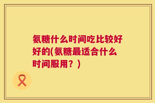 氨糖什么时间吃比较好好的(氨糖适合什么时间服用?) 氨糖什么时间吃比较好好的(氨糖适合什么时间服用?)
