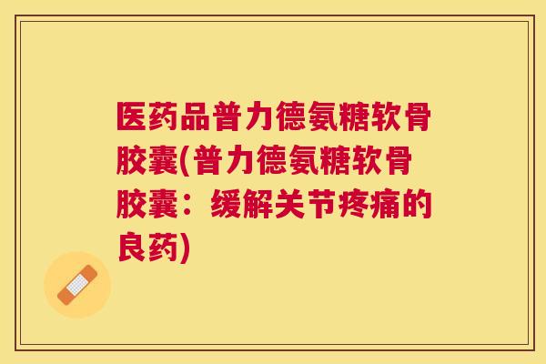医药品普力德氨糖软骨胶囊(普力德氨糖软骨胶囊：缓解关节的良药)