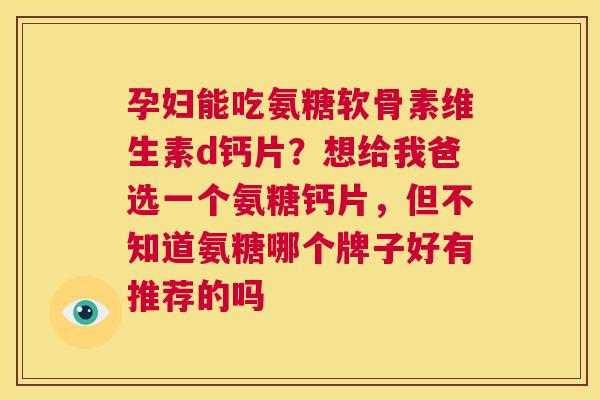 孕妇能吃氨糖软骨素维生素d钙片?想给我爸选一个氨糖钙片,但不知道氨糖哪个牌子好有推荐的吗 孕妇能吃氨糖软骨素维生素d钙片?想给我爸选一个氨糖钙片,但不知道氨糖哪个牌子好有推荐的吗