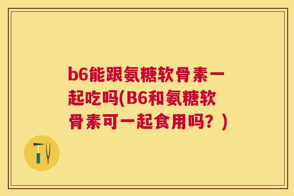 b6能跟氨糖软骨素一起吃吗(B6和氨糖软骨素可一起食用吗？)