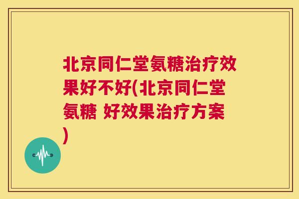 北京同仁堂氨糖治疗效果好不好(北京同仁堂氨糖 好效果治疗方案)