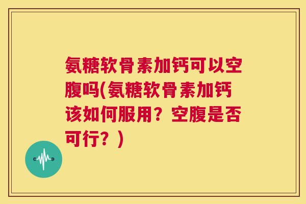 氨糖软骨素加钙可以空腹吗(氨糖软骨素加钙该如何服用？空腹是否可行？)