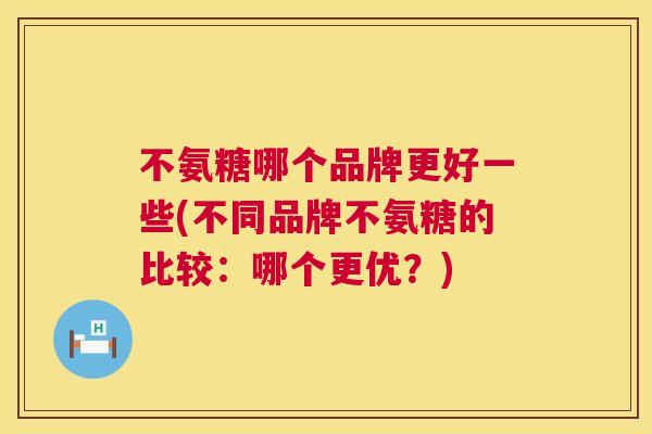 不氨糖哪个品牌更好一些(不同品牌不氨糖的比较：哪个更优？)