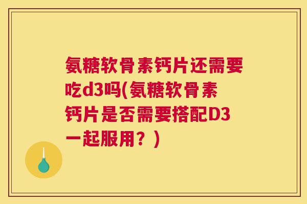 氨糖软骨素钙片还需要吃d3吗(氨糖软骨素钙片是否需要搭配D3一起服用？)