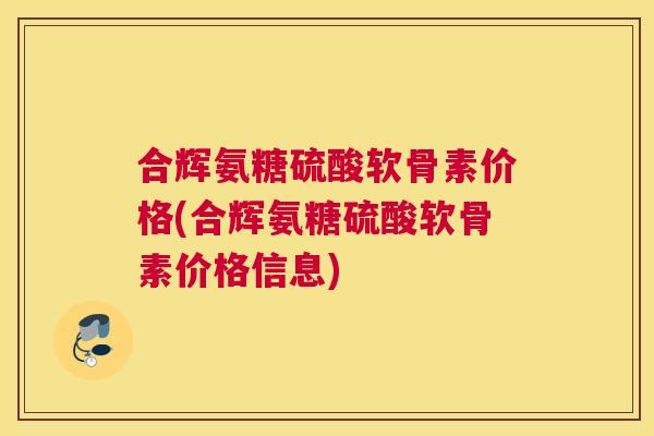 合辉氨糖硫酸软骨素价格(合辉氨糖硫酸软骨素价格信息)