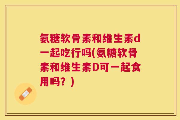 氨糖软骨素和维生素d一起吃行吗(氨糖软骨素和维生素D可一起食用吗?)