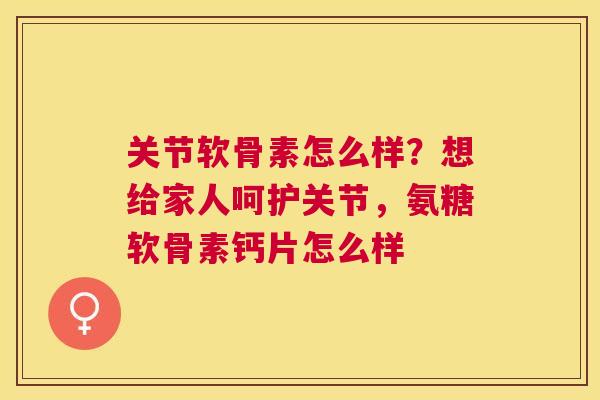 关节软骨素怎么样？想给家人呵护关节，氨糖软骨素钙片怎么样